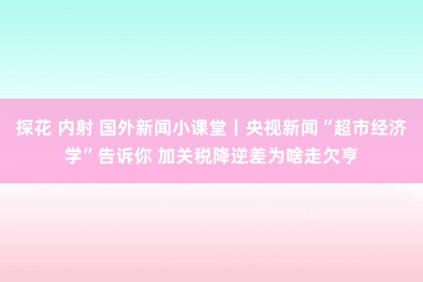 探花 内射 国外新闻小课堂丨央视新闻“超市经济学”告诉你 加