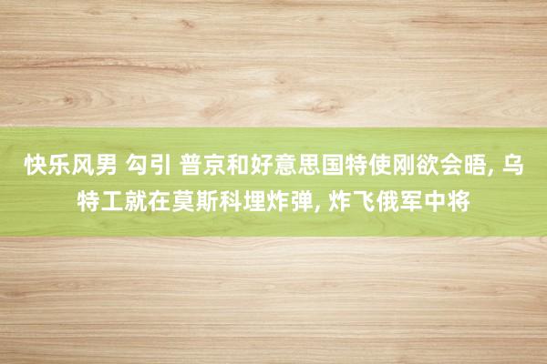 快乐风男 勾引 普京和好意思国特使刚欲会晤, 乌特工就在莫斯