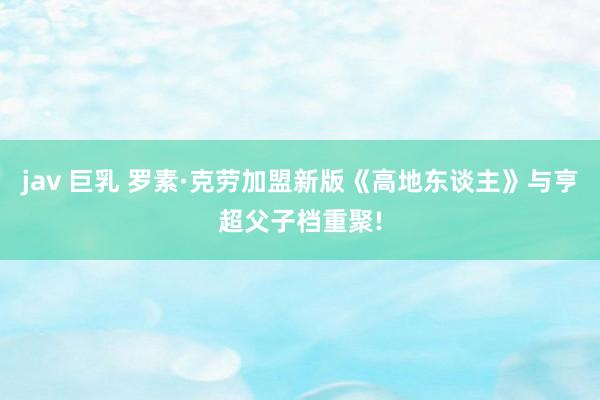 jav 巨乳 罗素·克劳加盟新版《高地东谈主》与亨超父子档重