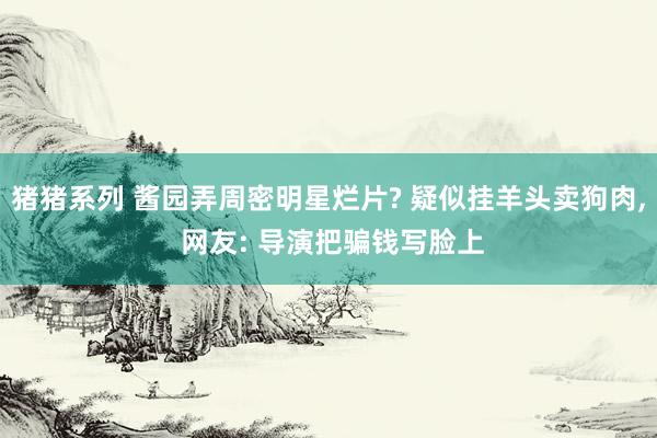 猪猪系列 酱园弄周密明星烂片? 疑似挂羊头卖狗肉, 网友: 