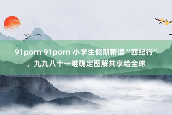 91porn 91porn 小学生假期精读“西纪行”，九九八