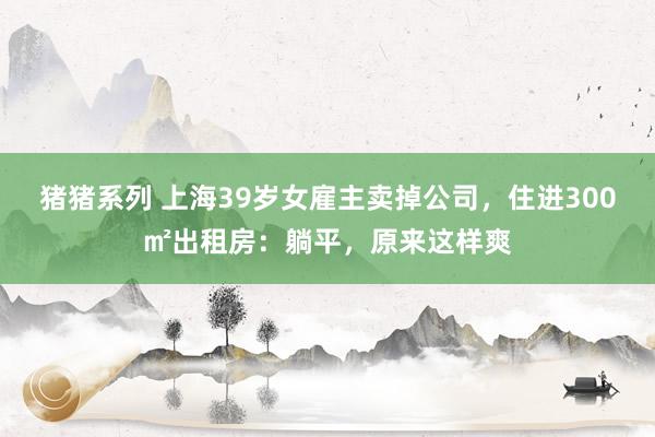 猪猪系列 上海39岁女雇主卖掉公司，住进300㎡出租房：躺平