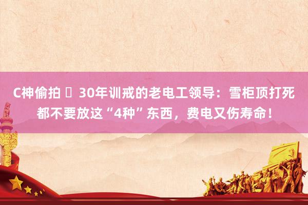 C神偷拍 ​30年训戒的老电工领导：雪柜顶打死都不要放这“4