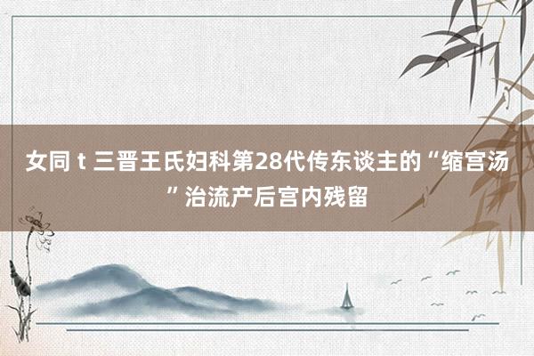 女同 t 三晋王氏妇科第28代传东谈主的“缩宫汤”治流产后宫