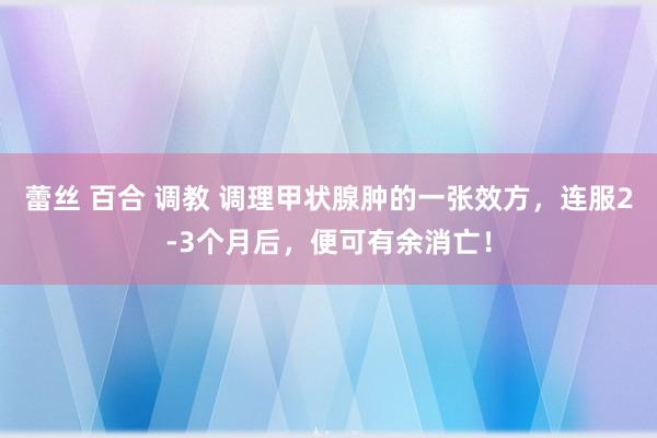 蕾丝 百合 调教 调理甲状腺肿的一张效方，连服2-3个月后，