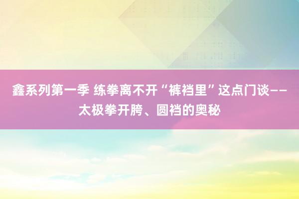 鑫系列第一季 练拳离不开“裤裆里”这点门谈——太极拳开胯、圆