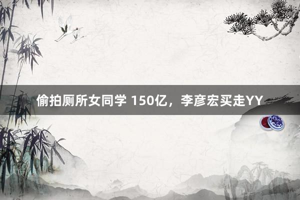 偷拍厕所女同学 150亿，李彦宏买走YY