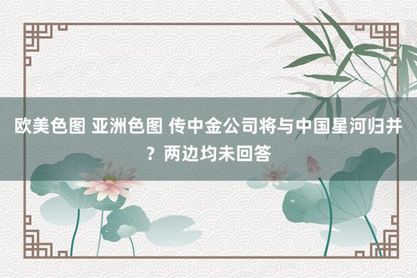 欧美色图 亚洲色图 传中金公司将与中国星河归并？两边均未回答