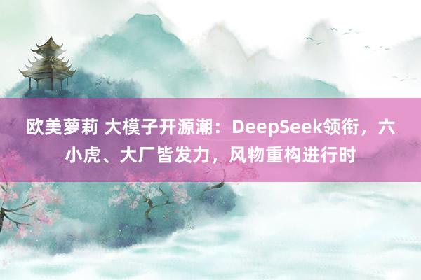 欧美萝莉 大模子开源潮：DeepSeek领衔，六小虎、大厂皆