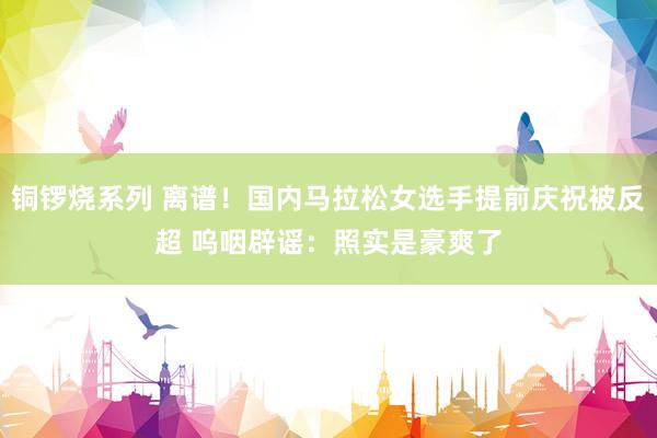 铜锣烧系列 离谱！国内马拉松女选手提前庆祝被反超 呜咽辟谣：