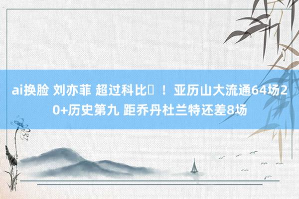 ai换脸 刘亦菲 超过科比⚡！亚历山大流通64场20+历史第