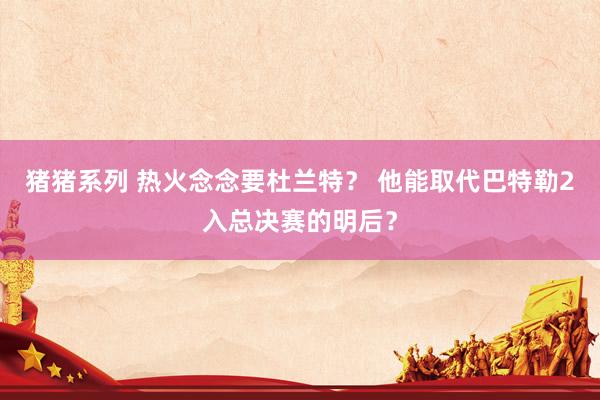 猪猪系列 热火念念要杜兰特？ 他能取代巴特勒2入总决赛的明后