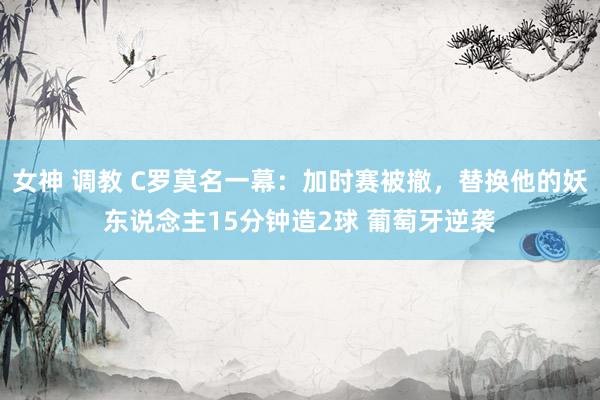 女神 调教 C罗莫名一幕：加时赛被撤，替换他的妖东说念主15